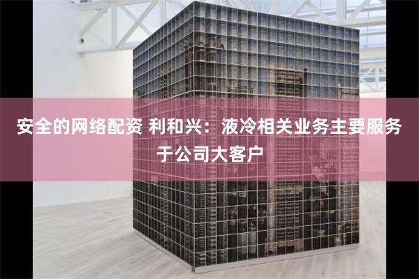 安全的网络配资 利和兴：液冷相关业务主要服务于公司大客户