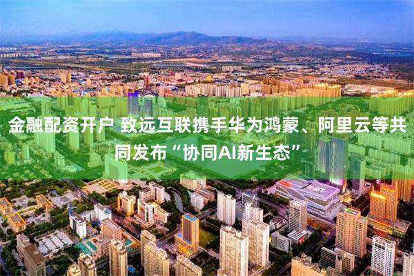 金融配资开户 致远互联携手华为鸿蒙、阿里云等共同发布“协同AI新生态”
