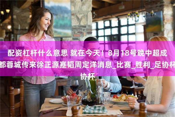 配资杠杆什么意思 就在今天！8月18号晚中超成都蓉城传来徐正源蹇韬周定洋消息_比赛_胜利_足协杯