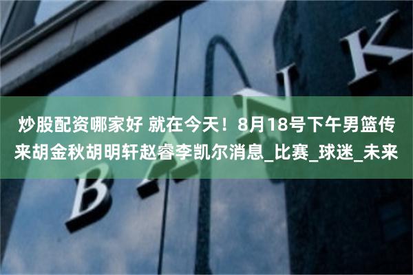炒股配资哪家好 就在今天！8月18号下午男篮传来胡金秋胡明轩赵睿李凯尔消息_比赛_球迷_未来