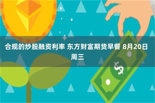 合规的炒股融资利率 东方财富期货早餐 8月20日 周三