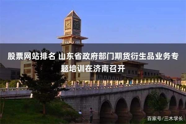 股票网站排名 山东省政府部门期货衍生品业务专题培训在济南召开
