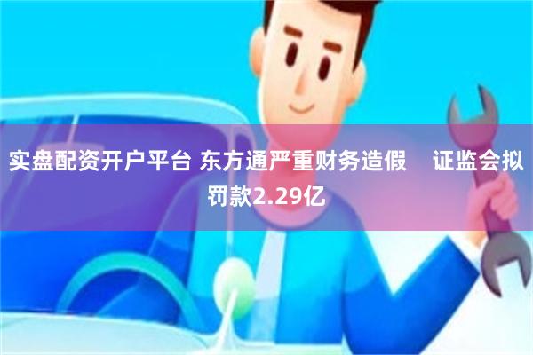 实盘配资开户平台 东方通严重财务造假    证监会拟罚款2.29亿