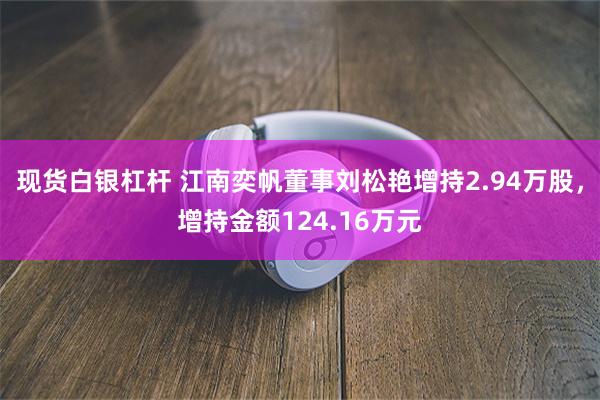 现货白银杠杆 江南奕帆董事刘松艳增持2.94万股，增持金额124.16万元