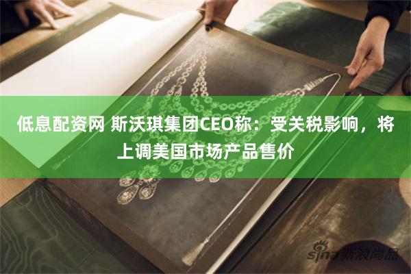 低息配资网 斯沃琪集团CEO称：受关税影响，将上调美国市场产品售价