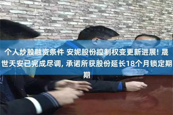 个人炒股融资条件 安妮股份控制权变更新进展! 晟世天安已完成尽调, 承诺所获股份延长18个月锁定期