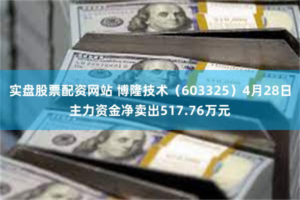 实盘股票配资网站 博隆技术（603325）4月28日主力资金净卖出517.76万元